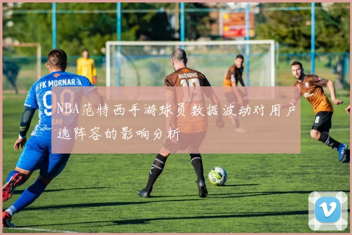 NBA范特西手游球员数据波动对用户选阵容的影响分析