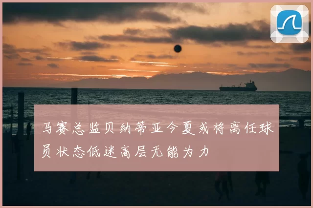 马赛总监贝纳蒂亚今夏或将离任球员状态低迷高层无能为力