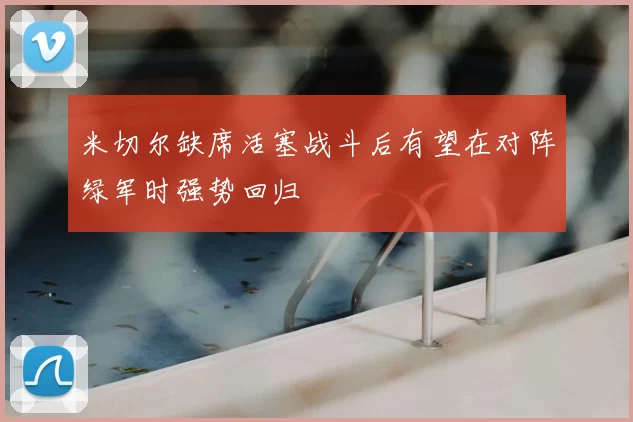 米切尔缺席活塞战斗后有望在对阵绿军时强势回归