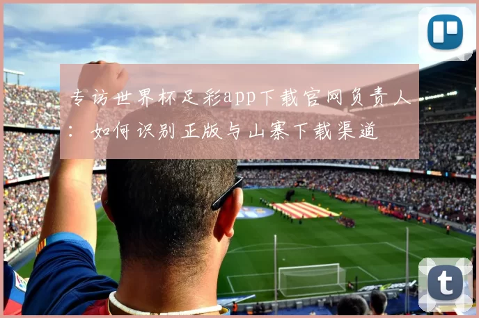专访世界杯足彩app下载官网负责人：如何识别正版与山寨下载渠道
