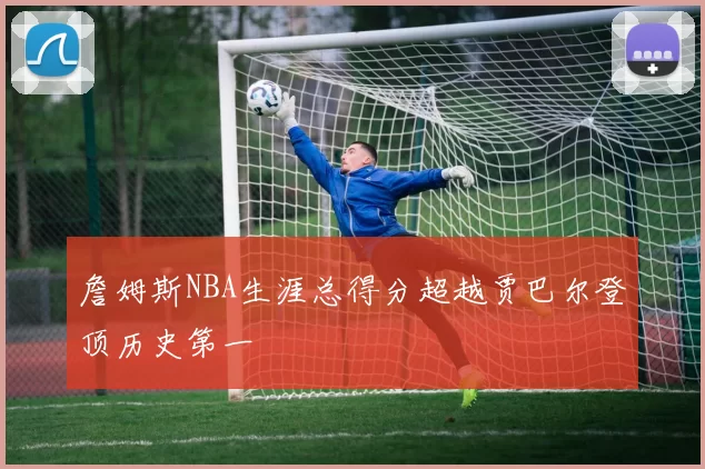 詹姆斯NBA生涯总得分超越贾巴尔登顶历史第一