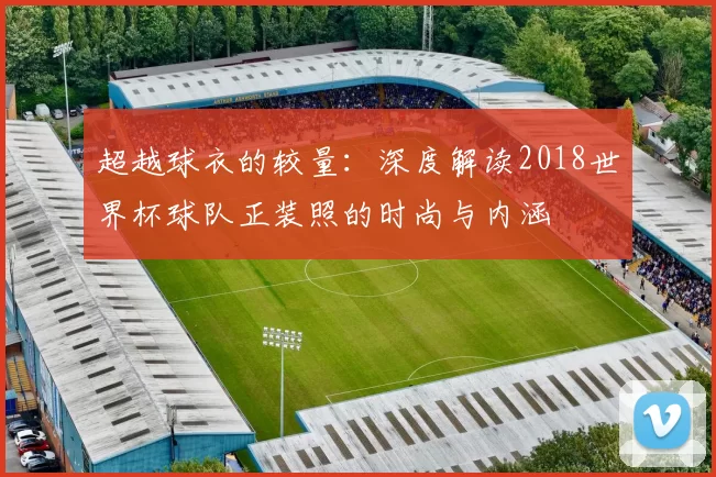 超越球衣的较量:深度解读2018世界杯球队正装照的时尚与内涵