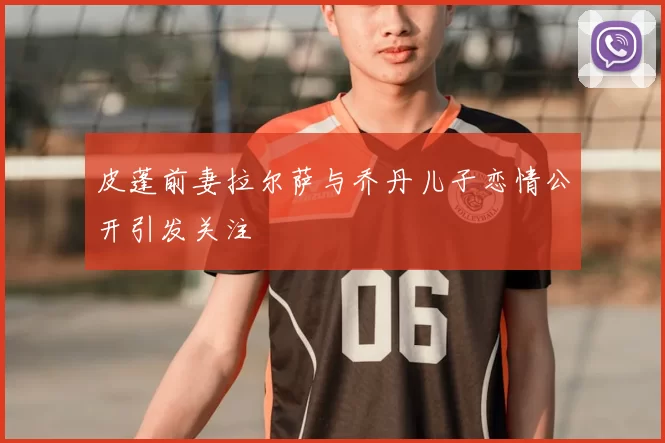 皮蓬前妻拉尔萨与乔丹儿子恋情公开引发关注