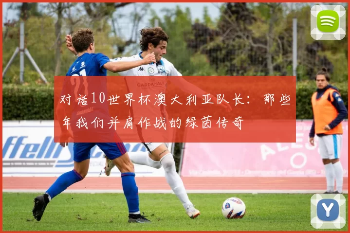 对话10世界杯澳大利亚队长：那些年我们并肩作战的绿茵传奇