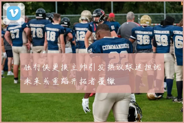 独行侠更换主帅引发热议球迷担忧未来或重蹈开拓者覆辙