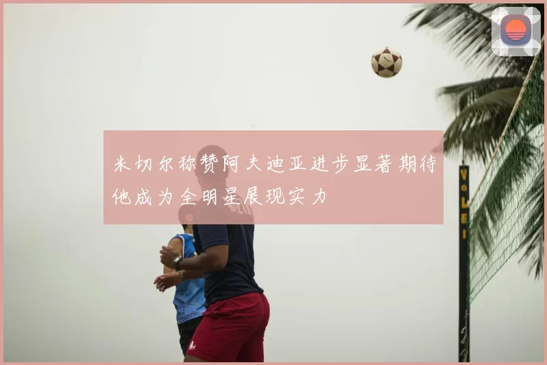 米切尔称赞阿夫迪亚进步显著期待他成为全明星展现实力