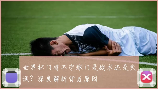 世界杯门将不守球门是战术还是失误？深度解析背后原因