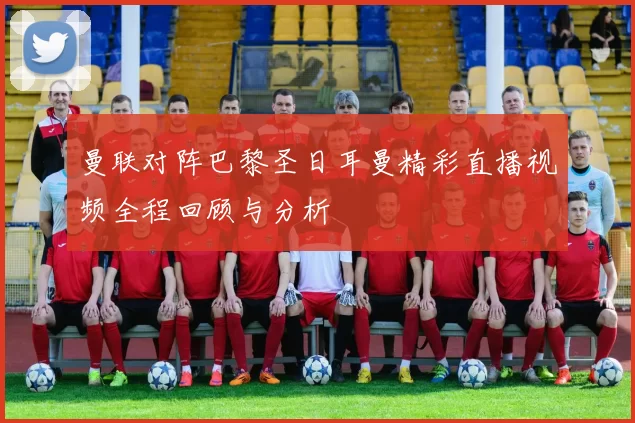 曼联对阵巴黎圣日耳曼精彩直播视频全程回顾与分析
