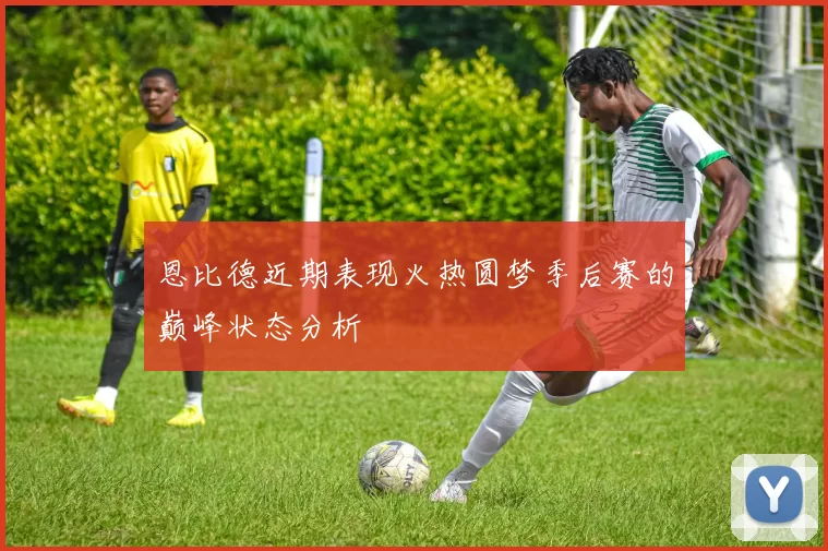 恩比德近期表现火热圆梦季后赛的巅峰状态分析