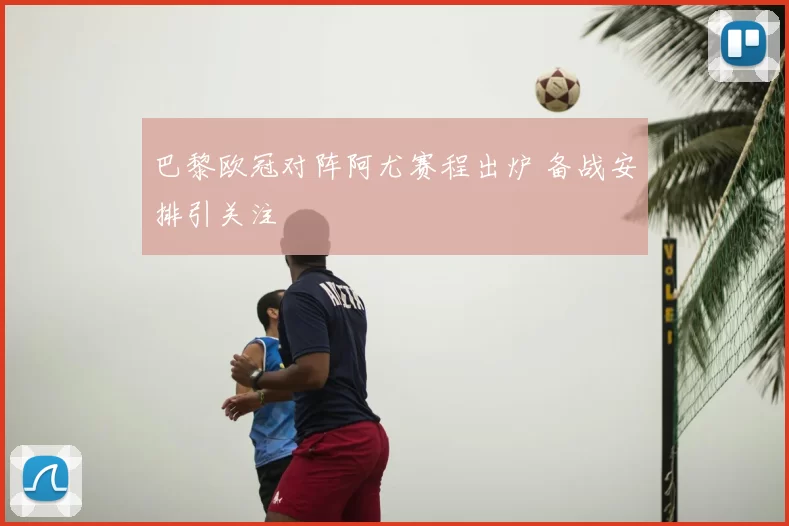 巴黎欧冠对阵阿尤赛程出炉 备战安排引关注