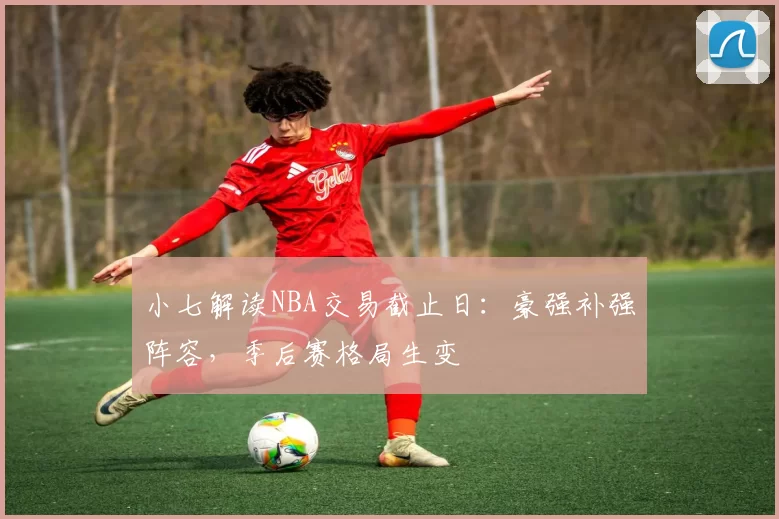 小七解读NBA交易截止日：豪强补强阵容，季后赛格局生变