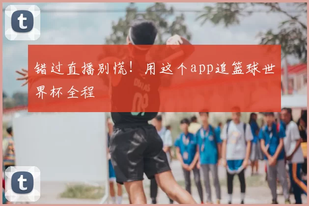 错过直播别慌！用这个app追篮球世界杯全程