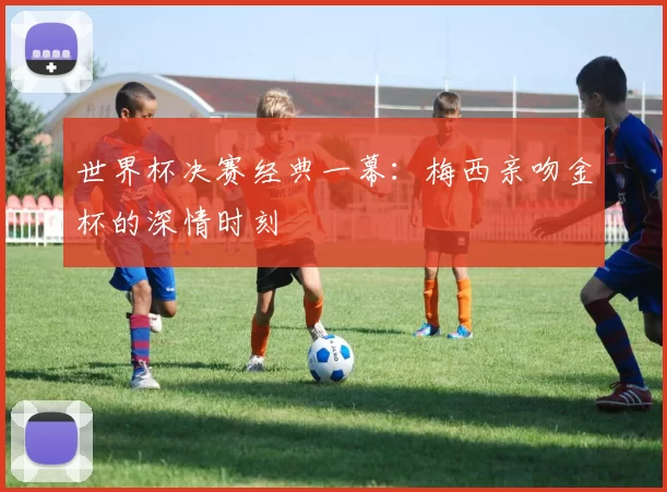 世界杯决赛经典一幕:梅西亲吻金杯的深情时刻