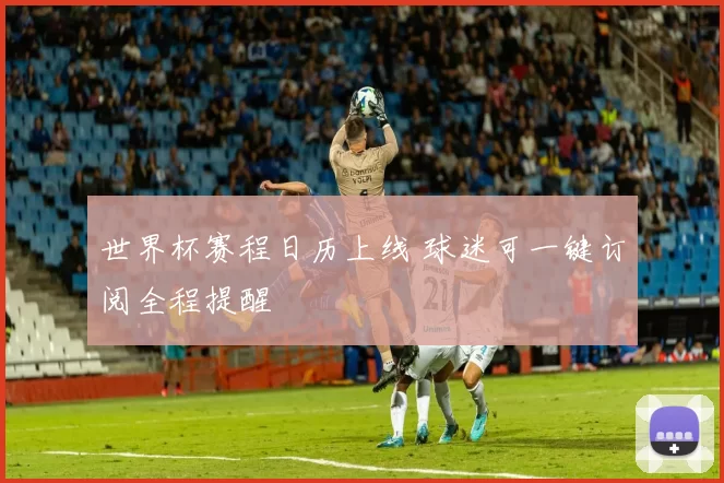 世界杯赛程日历上线 球迷可一键订阅全程提醒