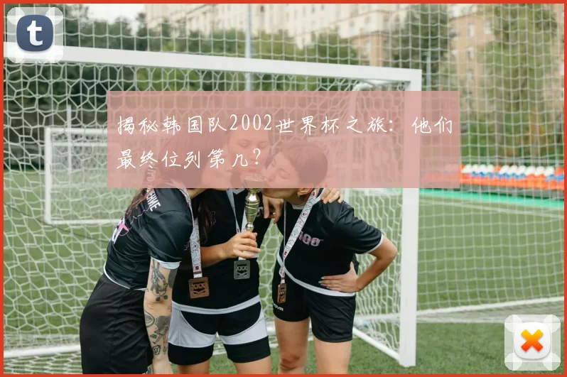 揭秘韩国队2002世界杯之旅：他们最终位列第几？