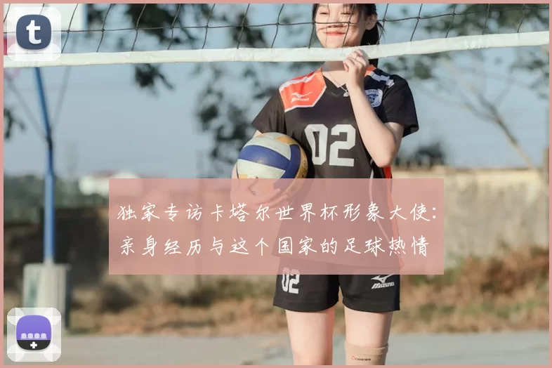 独家专访卡塔尔世界杯形象大使：亲身经历与这个国家的足球热情