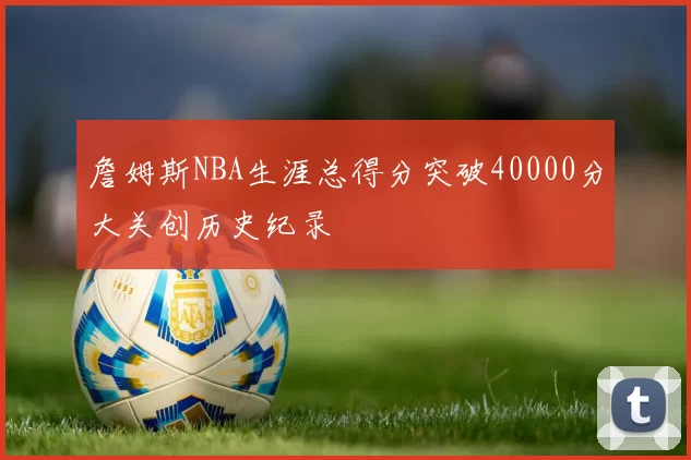 詹姆斯NBA生涯总得分突破40000分大关创历史纪录