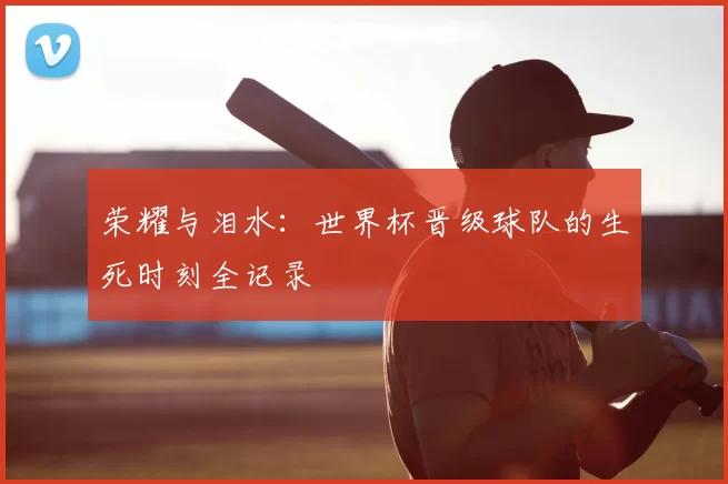 荣耀与泪水：世界杯晋级球队的生死时刻全记录