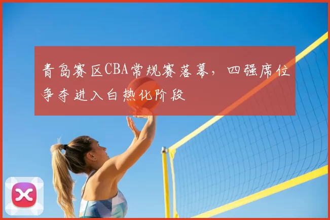 青岛赛区CBA常规赛落幕，四强席位争夺进入白热化阶段