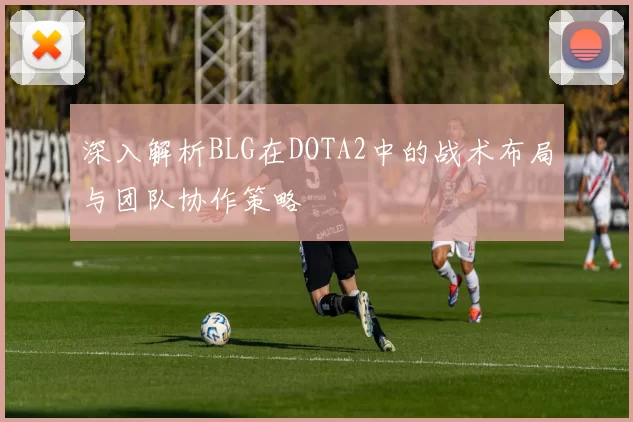 深入解析BLG在DOTA2中的战术布局与团队协作策略