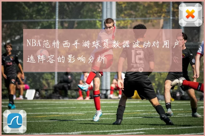 NBA范特西手游球员数据波动对用户选阵容的影响分析