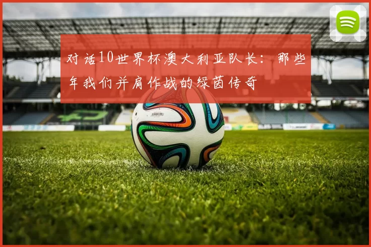 对话10世界杯澳大利亚队长:那些年我们并肩作战的绿茵传奇