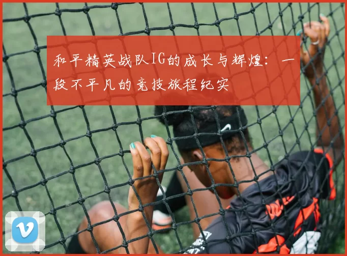 和平精英战队IG的成长与辉煌：一段不平凡的竞技旅程纪实