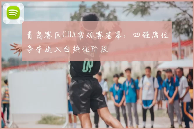 青岛赛区CBA常规赛落幕，四强席位争夺进入白热化阶段