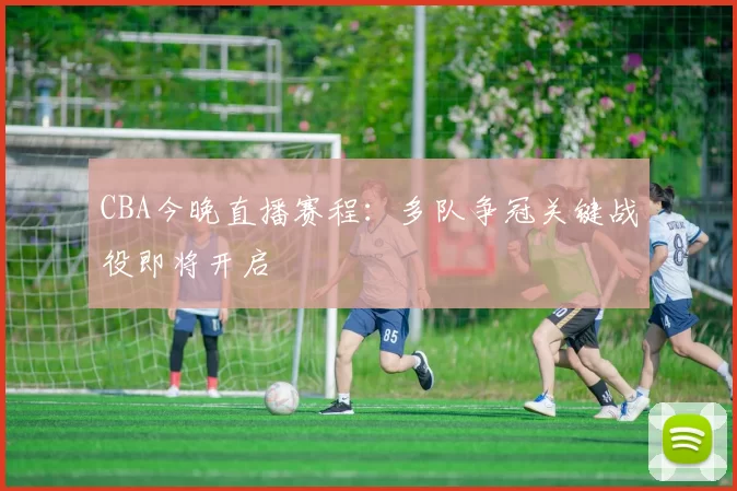 CBA今晚直播赛程:多队争冠关键战役即将开启