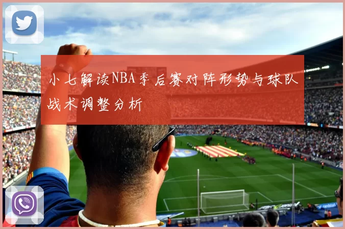小七解读NBA季后赛对阵形势与球队战术调整分析