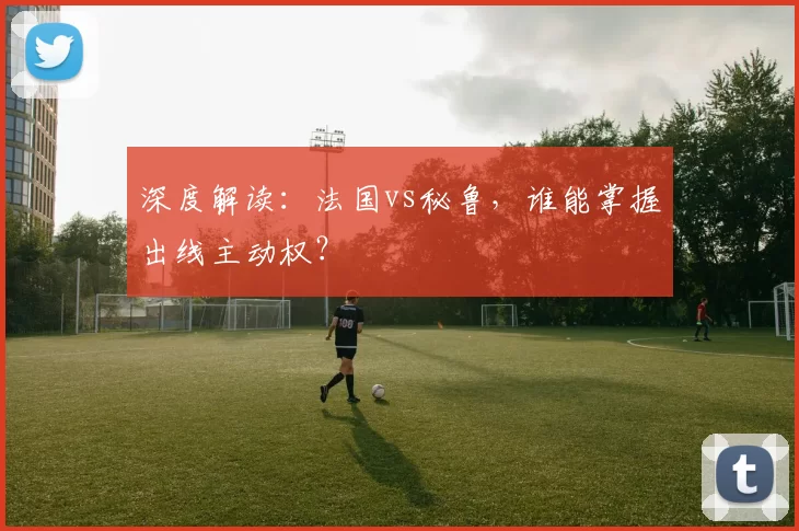 深度解读：法国vs秘鲁，谁能掌握出线主动权？