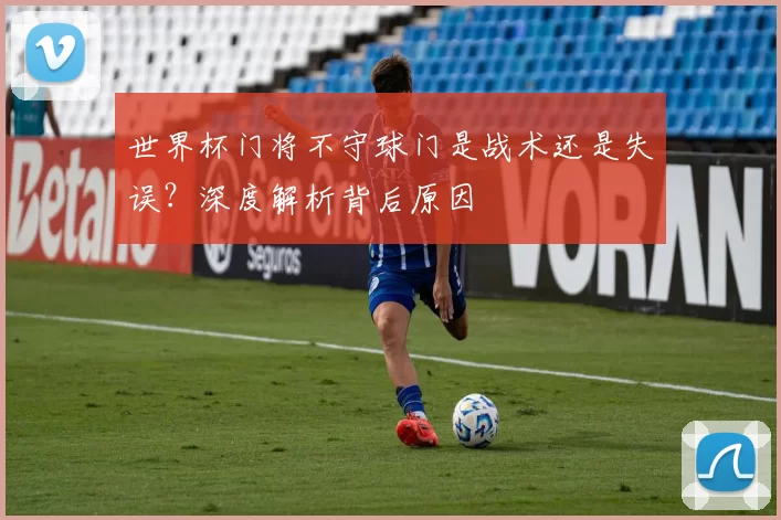 世界杯门将不守球门是战术还是失误？深度解析背后原因