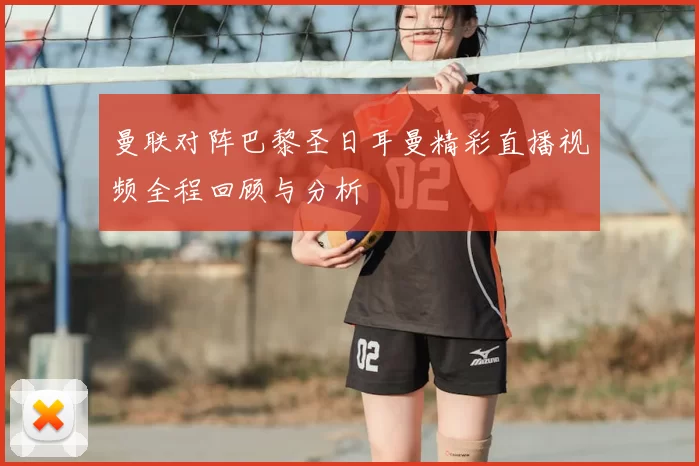 曼联对阵巴黎圣日耳曼精彩直播视频全程回顾与分析
