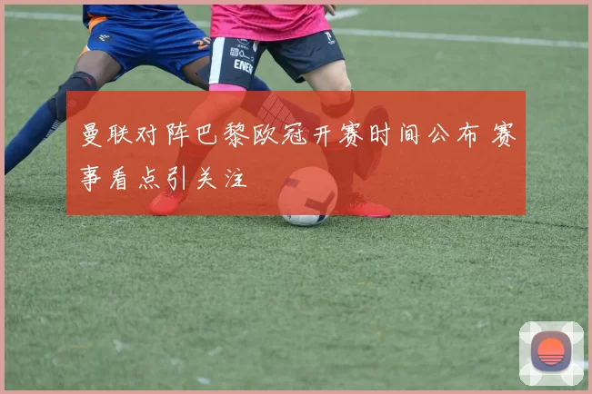 曼联对阵巴黎欧冠开赛时间公布 赛事看点引关注