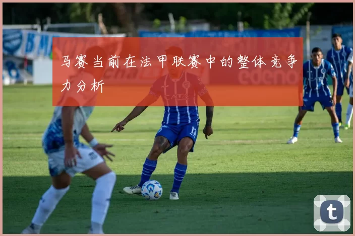 马赛当前在法甲联赛中的整体竞争力分析