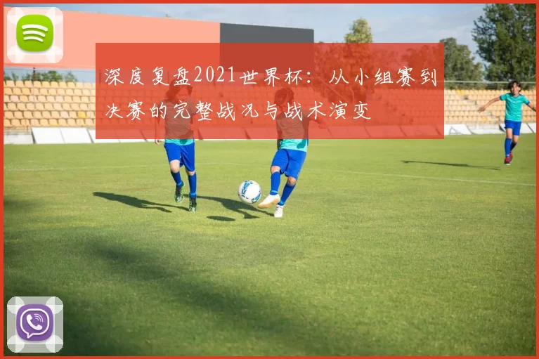 深度复盘2021世界杯：从小组赛到决赛的完整战况与战术演变