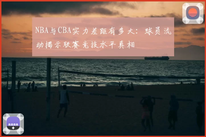 NBA与CBA实力差距有多大:球员流动揭示联赛竞技水平真相