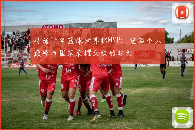 对话06年篮球世界杯MVP：重温个人巅峰与国家荣耀交织的时刻