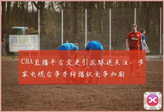 CBA直播平台变更引发球迷关注,多家电视台争夺转播权竞争加剧