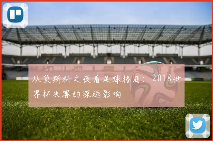 从莫斯科之夜看足球格局：2018世界杯决赛的深远影响
