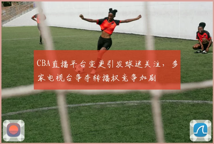 CBA直播平台变更引发球迷关注，多家电视台争夺转播权竞争加剧