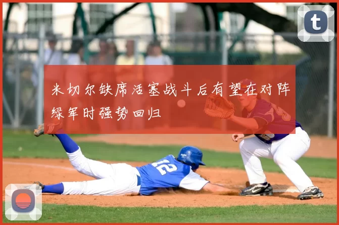 米切尔缺席活塞战斗后有望在对阵绿军时强势回归