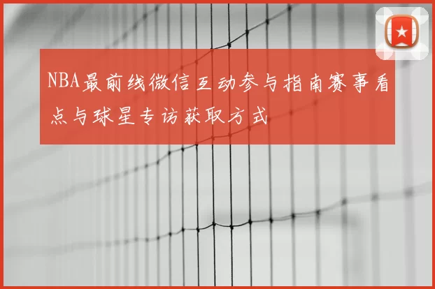 NBA最前线微信互动参与指南赛事看点与球星专访获取方式