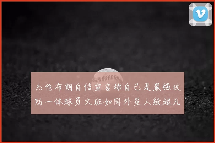 杰伦布朗自信宣言称自己是最强攻防一体球员文班如同外星人般超凡脱俗