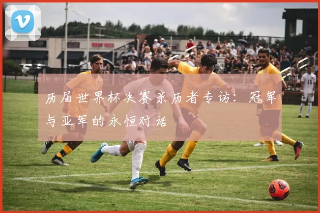 历届世界杯决赛亲历者专访：冠军与亚军的永恒对话