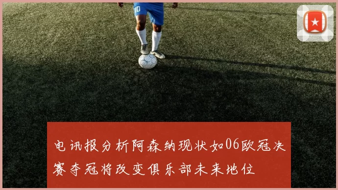 电讯报分析阿森纳现状如06欧冠决赛夺冠将改变俱乐部未来地位