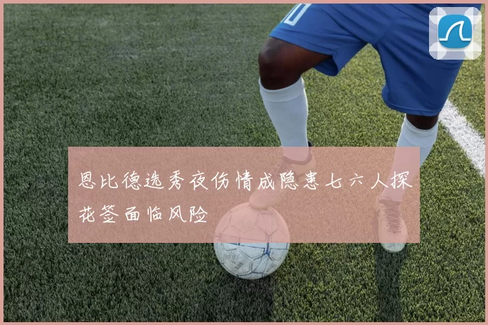 恩比德选秀夜伤情成隐患七六人探花签面临风险