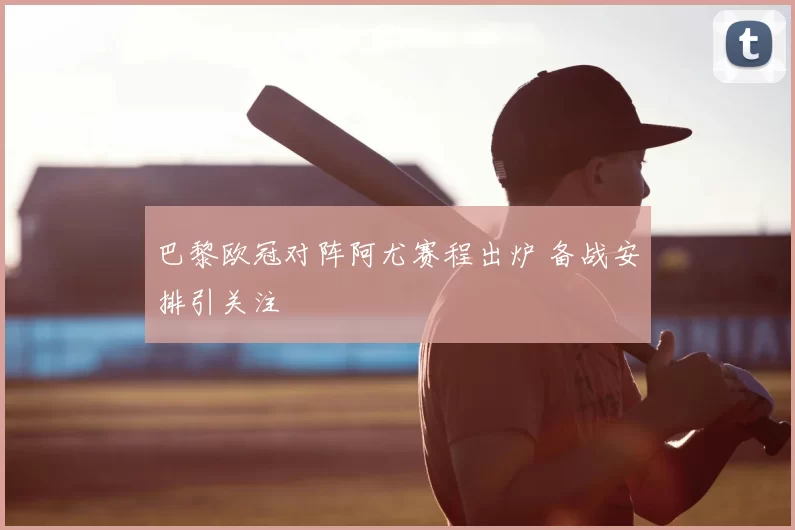 巴黎欧冠对阵阿尤赛程出炉 备战安排引关注