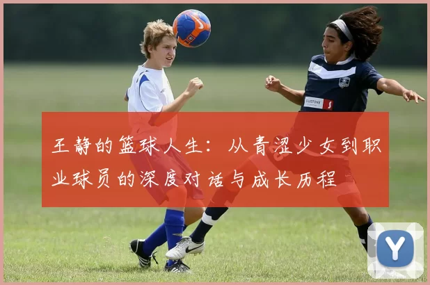 王静的篮球人生：从青涩少女到职业球员的深度对话与成长历程