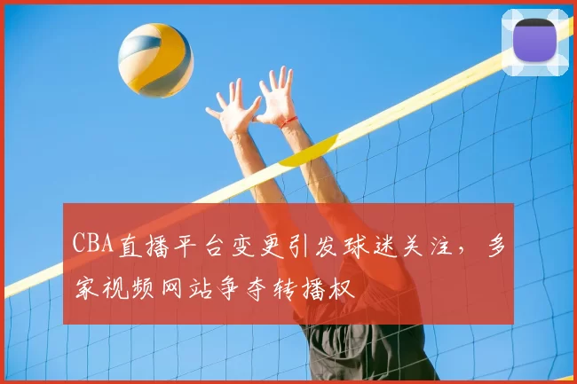CBA直播平台变更引发球迷关注，多家视频网站争夺转播权